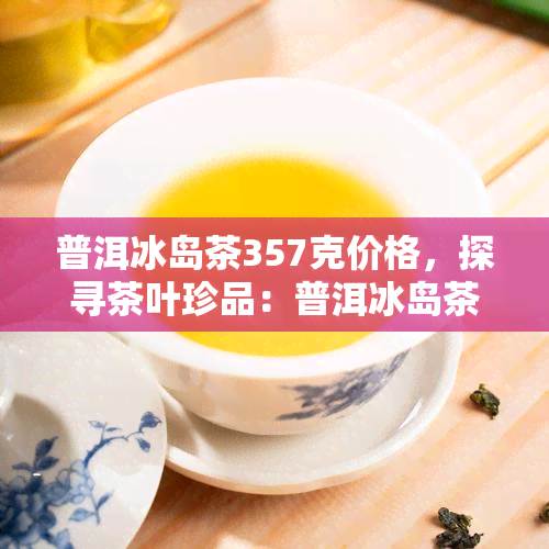 普洱冰岛茶357克价格，探寻茶叶珍品：普洱冰岛茶357克的价格解析