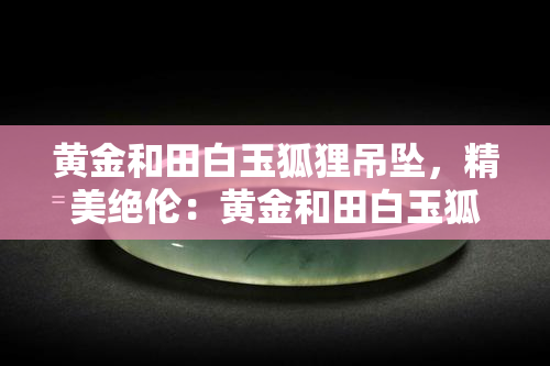 黄金和田白玉狐狸吊坠，精美绝伦：黄金和田白玉狐狸吊坠，展现东方韵味！