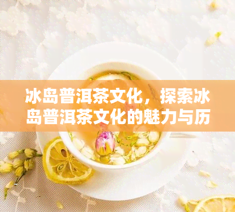 冰岛普洱茶文化，探索冰岛普洱茶文化的魅力与历