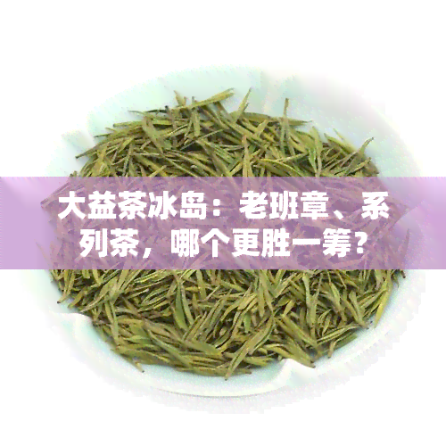 大益茶冰岛：老班章、系列茶，哪个更胜一筹？