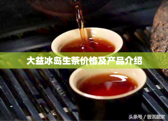 大益冰岛生茶价格及产品介绍