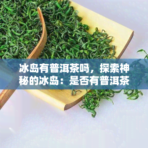 冰岛有普洱茶吗，探索神秘的冰岛：是否有普洱茶的存在？