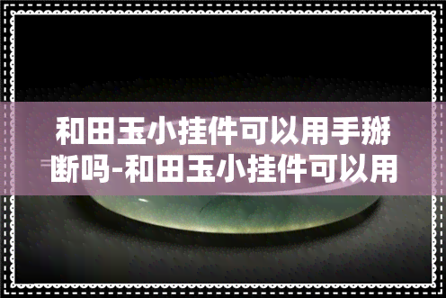 和田玉小挂件可以用手掰断吗-和田玉小挂件可以用手掰断吗图片