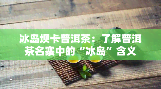 冰岛坝卡普洱茶：了解普洱茶名寨中的“冰岛”含义