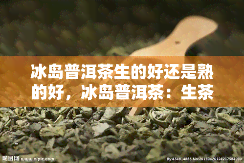 冰岛普洱茶生的好还是熟的好，冰岛普洱茶：生茶与熟茶，哪种更好？