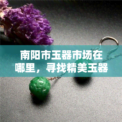 南阳市玉器市场在哪里，寻找精美玉器？了解南阳市玉器市场的地址！