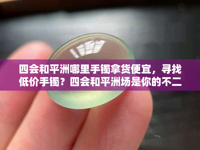 四会和平洲哪里手镯拿货便宜，寻找低价手镯？四会和平洲场是你的不二之选！