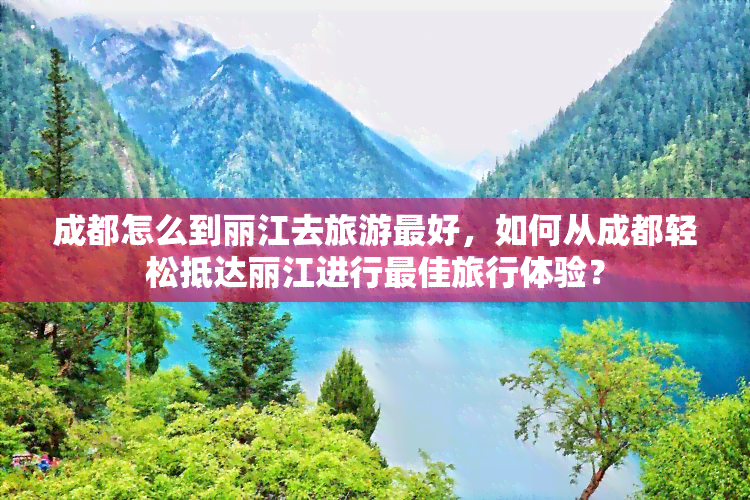 成都怎么到丽江去旅游更好，如何从成都轻松抵达丽江进行更佳旅行体验？