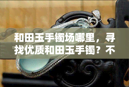 和田玉手镯场哪里，寻找优质和田玉手镯？不可错过的场在这里！