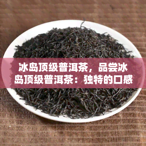 冰岛顶级普洱茶，品尝冰岛顶级普洱茶：独特的口感与香气体验