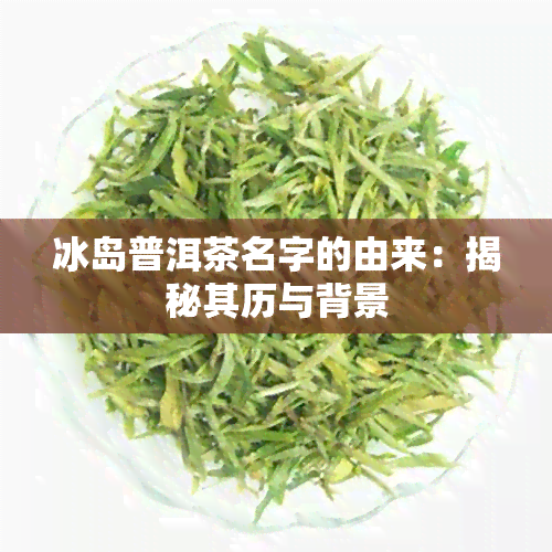 冰岛普洱茶名字的由来：揭秘其历与背景