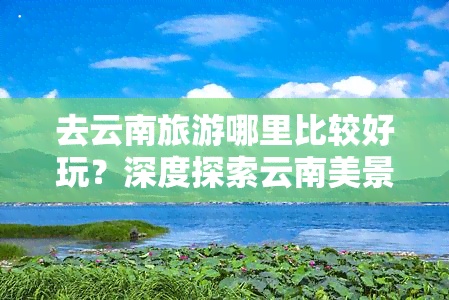 去云南旅游哪里比较好玩？深度探索云南美景攻略