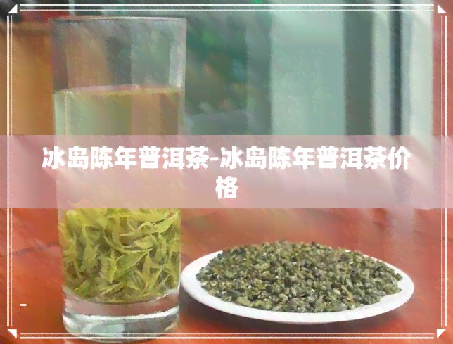 冰岛陈年普洱茶-冰岛陈年普洱茶价格