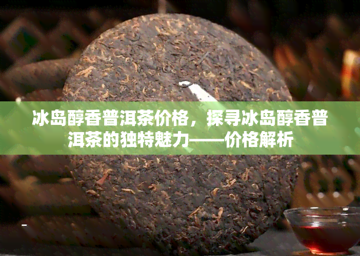 冰岛醇香普洱茶价格，探寻冰岛醇香普洱茶的独特魅力——价格解析