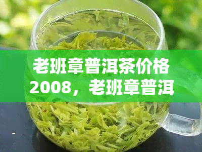 老班章普洱茶价格2008，老班章普洱茶价格2008年份：一场时间与味道的较量