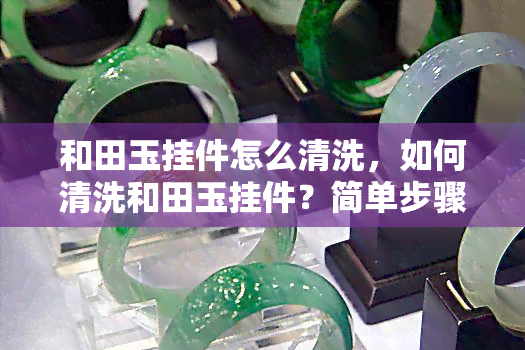 和田玉挂件怎么清洗，如何清洗和田玉挂件？简单步骤教你保养珍贵玉石！