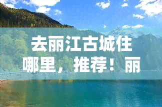 去丽江古城住哪里，推荐！丽江古城住宿攻略，带你找到心仪落脚点！