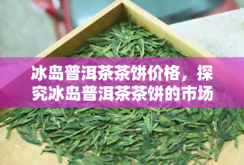 冰岛普洱茶茶饼价格，探究冰岛普洱茶茶饼的市场价格及品质差异