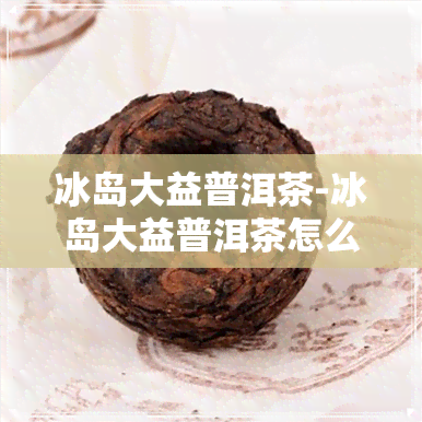 冰岛大益普洱茶-冰岛大益普洱茶怎么样