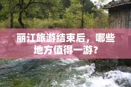 丽江旅游结束后，哪些地方值得一游？