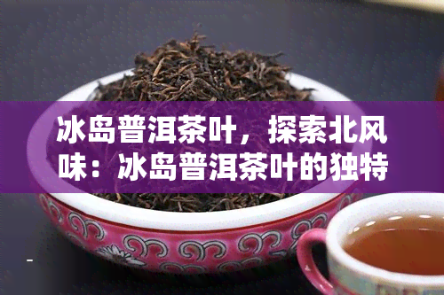 冰岛普洱茶叶，探索北风味：冰岛普洱茶叶的独特魅力