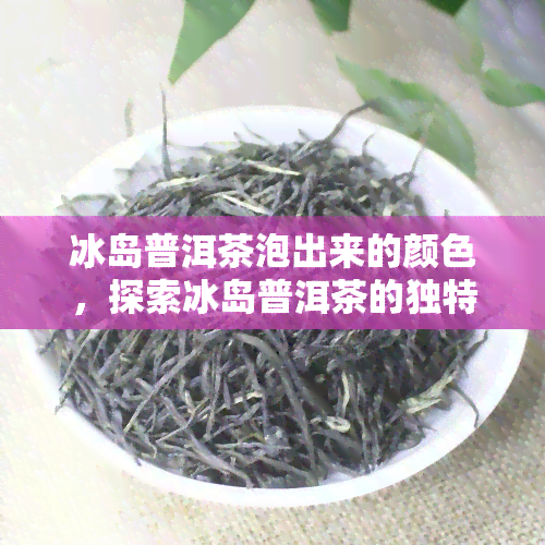 冰岛普洱茶泡出来的颜色，探索冰岛普洱茶的独特魅力：泡出色泽丰富的茶