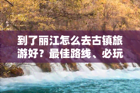 到了丽江怎么去古镇旅游好？更佳路线、必玩景点与交通指南！