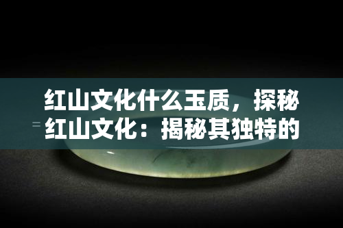 红山文化什么玉质，探秘红山文化：揭秘其独特的玉质之美