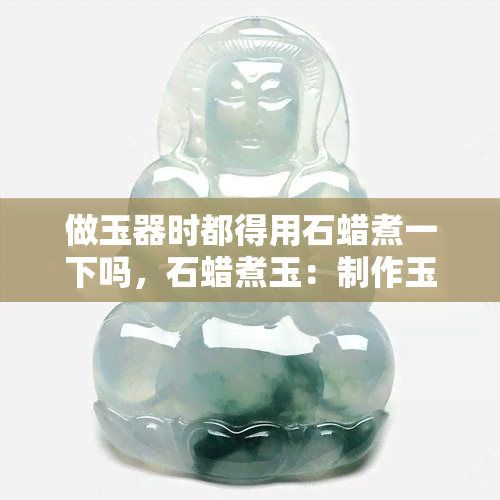 做玉器时都得用石蜡煮一下吗，石蜡煮玉：制作玉器的必要步骤吗？