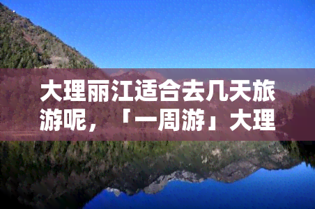 大理丽江适合去几天旅游呢，「一周游」大理、丽江深度纯玩自由行攻略，更佳旅游天数推荐