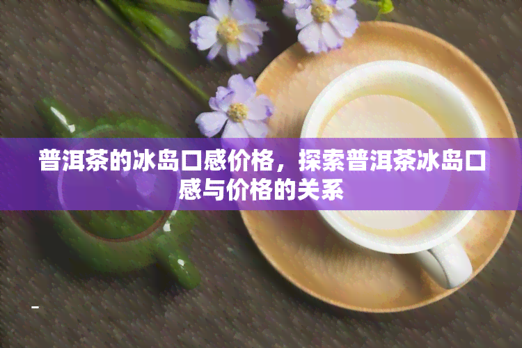 普洱茶的冰岛口感价格，探索普洱茶冰岛口感与价格的关系