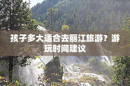 孩子多大适合去丽江旅游？游玩时间建议