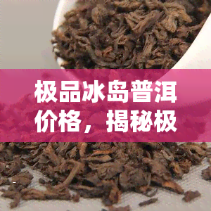 极品冰岛普洱价格，揭秘极品冰岛普洱的价格，值得投资的高端茶品！