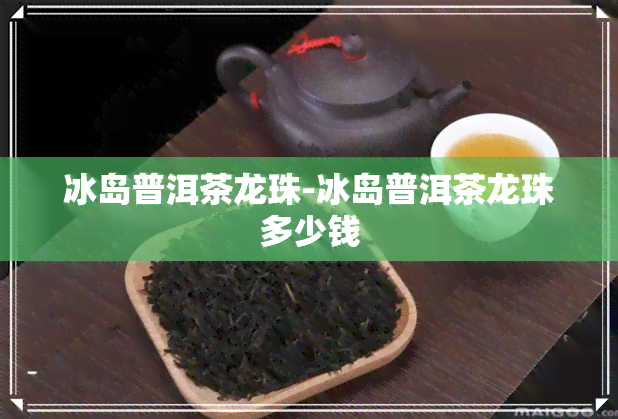 冰岛普洱茶龙珠-冰岛普洱茶龙珠多少钱