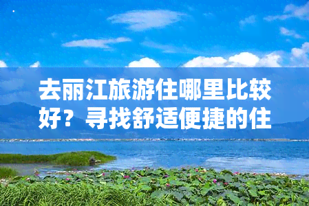 去丽江旅游住哪里比较好？寻找舒适便捷的住宿选择