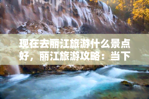 现在去丽江旅游什么景点好，丽江旅游攻略：当下更佳景点推荐