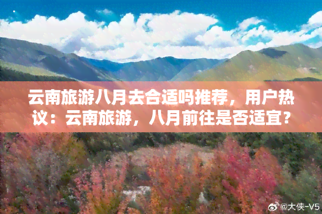 云南旅游八月去合适吗推荐，用户热议：云南旅游，八月前往是否适宜？