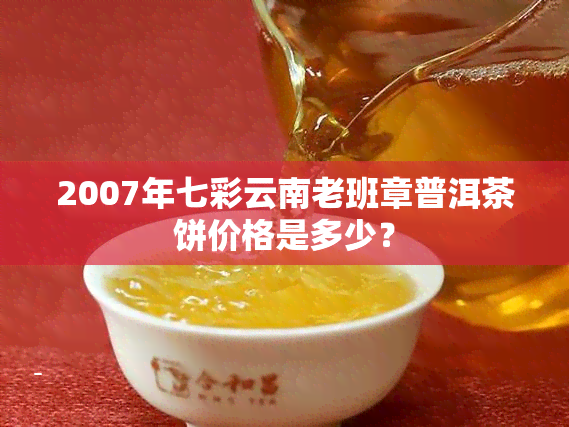 2007年七彩云南老班章普洱茶饼价格是多少？