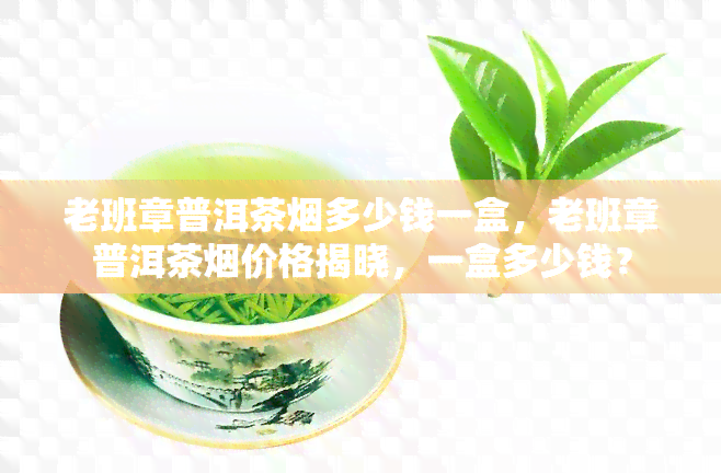 老班章普洱茶烟多少钱一盒，老班章普洱茶烟价格揭晓，一盒多少钱？