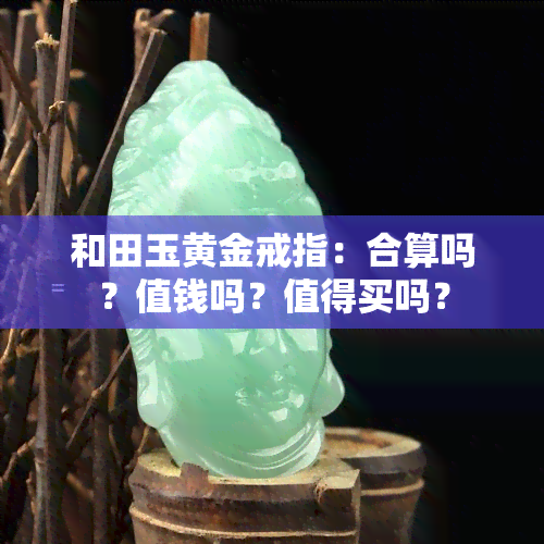 和田玉黄金戒指：合算吗？值钱吗？值得买吗？