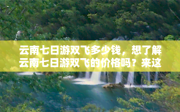 云南七日游双飞多少钱，想了解云南七日游双飞的价格吗？来这里查看！