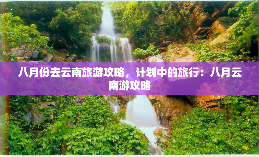 八月份去云南旅游攻略，计划中的旅行：八月云南游攻略