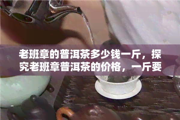 老班章的普洱茶多少钱一斤，探究老班章普洱茶的价格，一斤要多少？