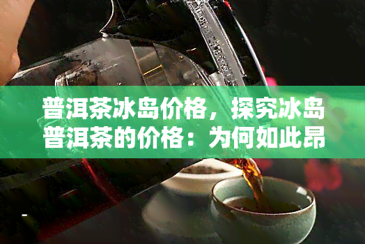 普洱茶冰岛价格，探究冰岛普洱茶的价格：为何如此昂贵？