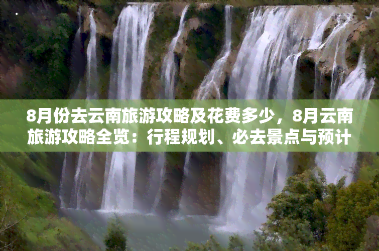 8月份去云南旅游攻略及花费多少，8月云南旅游攻略全览：行程规划、必去景点与预计费用