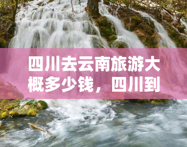 四川去云南旅游大概多少钱，四川到云南旅游的费用预估