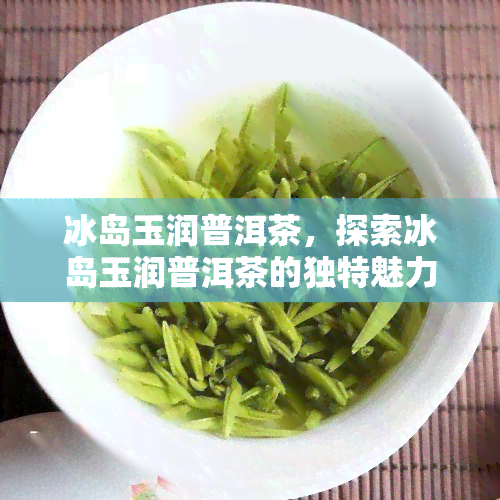 冰岛玉润普洱茶，探索冰岛玉润普洱茶的独特魅力与口感