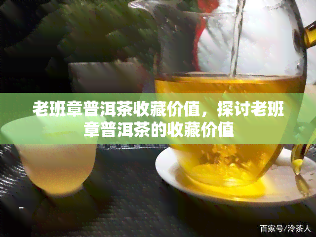 老班章普洱茶收藏价值，探讨老班章普洱茶的收藏价值