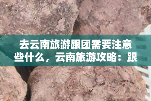 去云南旅游跟团需要注意些什么，云南旅游攻略：跟团出行需注意的事项