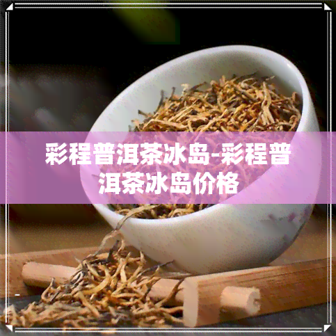 彩程普洱茶冰岛-彩程普洱茶冰岛价格